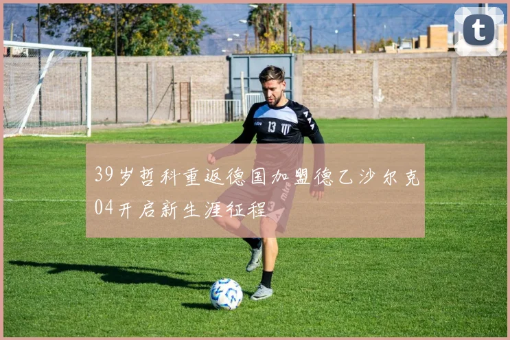 39岁哲科重返德国加盟德乙沙尔克04开启新生涯征程