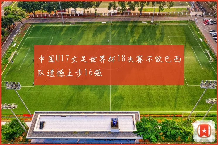 中国U17女足世界杯18决赛不敌巴西队遗憾止步16强