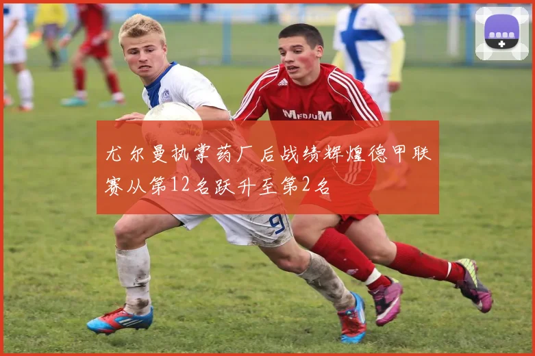 尤尔曼执掌药厂后战绩辉煌德甲联赛从第12名跃升至第2名