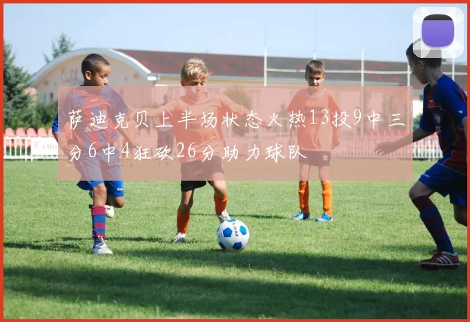萨迪克贝上半场状态火热13投9中三分6中4狂砍26分助力球队