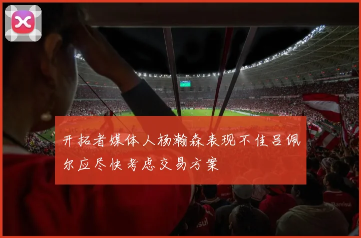开拓者媒体人杨瀚森表现不佳吕佩尔应尽快考虑交易方案