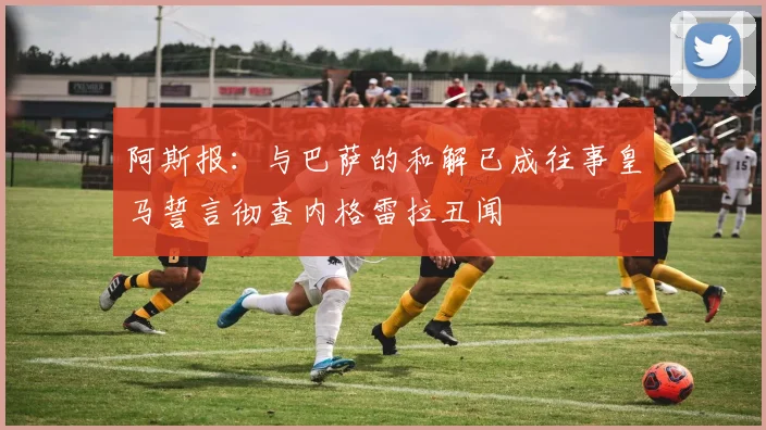 阿斯报：与巴萨的和解已成往事皇马誓言彻查内格雷拉丑闻
