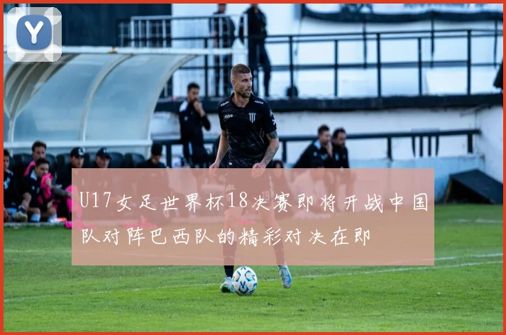 U17女足世界杯18决赛即将开战中国队对阵巴西队的精彩对决在即