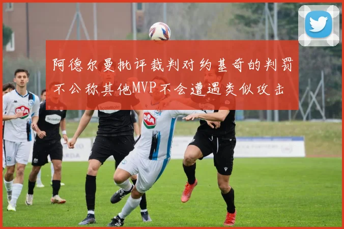 阿德尔曼批评裁判对约基奇的判罚不公称其他MVP不会遭遇类似攻击