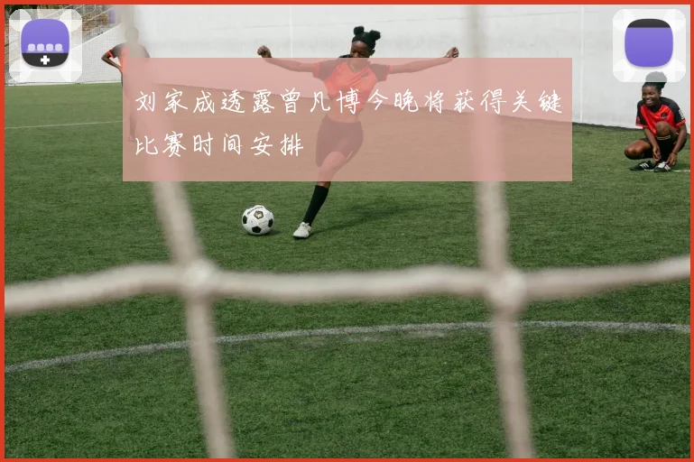 刘家成透露曾凡博今晚将获得关键比赛时间安排