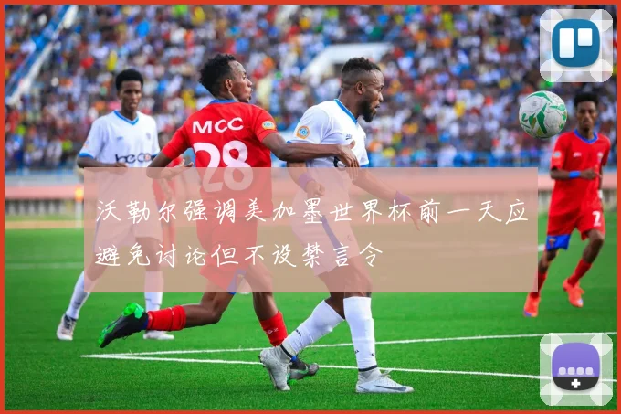 沃勒尔强调美加墨世界杯前一天应避免讨论但不设禁言令