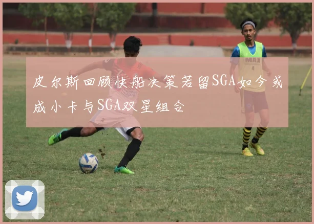 皮尔斯回顾快船决策若留SGA如今或成小卡与SGA双星组合