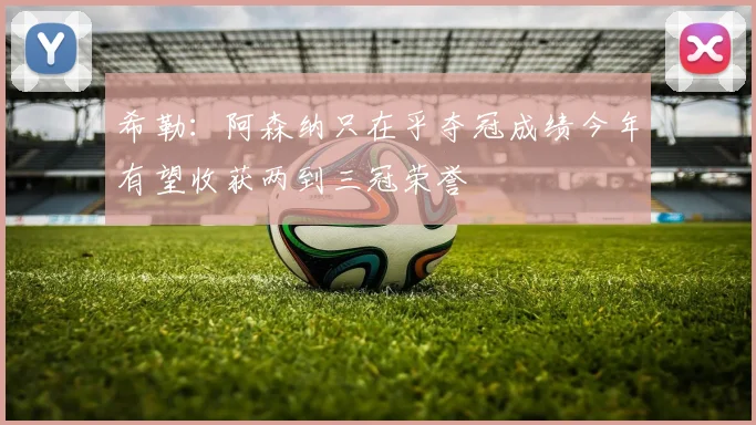 希勒：阿森纳只在乎夺冠成绩今年有望收获两到三冠荣誉