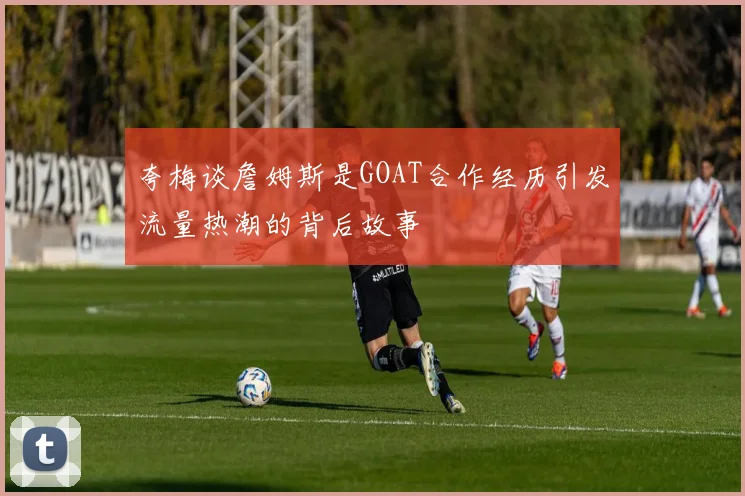 夸梅谈詹姆斯是GOAT合作经历引发流量热潮的背后故事