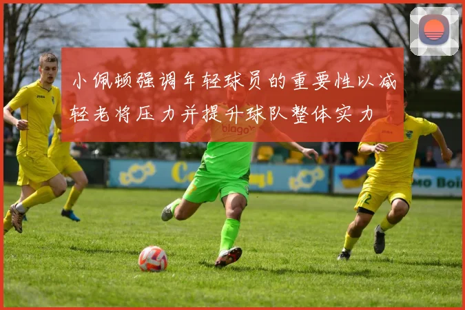 小佩顿强调年轻球员的重要性以减轻老将压力并提升球队整体实力