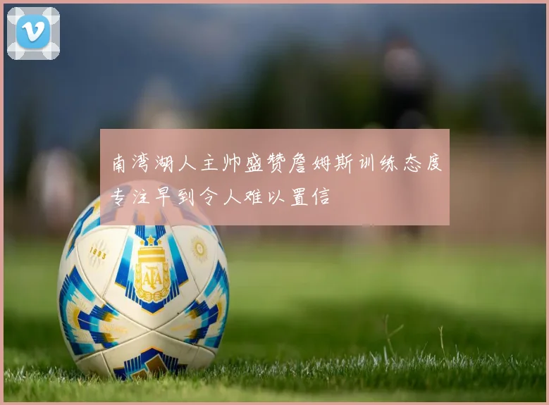 南湾湖人主帅盛赞詹姆斯训练态度专注早到令人难以置信