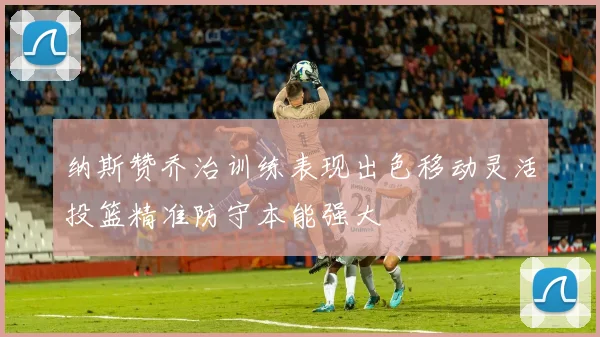纳斯赞乔治训练表现出色移动灵活投篮精准防守本能强大