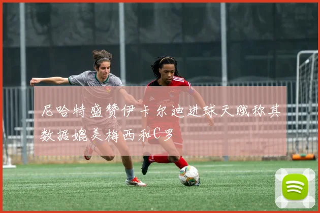 尼哈特盛赞伊卡尔迪进球天赋称其数据媲美梅西和C罗