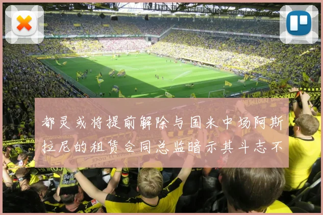 都灵或将提前解除与国米中场阿斯拉尼的租赁合同总监暗示其斗志不足