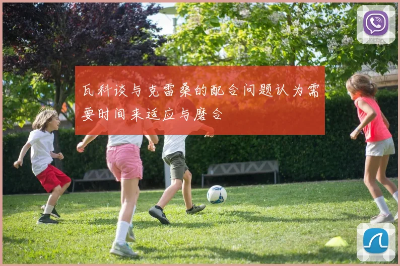 瓦科谈与克雷桑的配合问题认为需要时间来适应与磨合