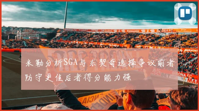 米勒分析SGA与东契奇选择争议前者防守更佳后者得分能力强