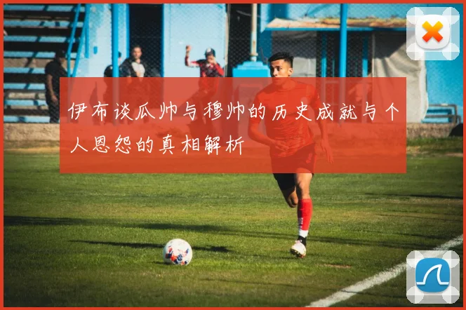 伊布谈瓜帅与穆帅的历史成就与个人恩怨的真相解析