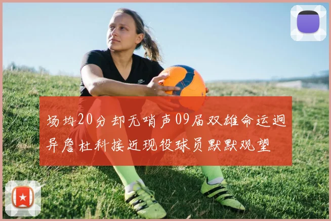 场均20分却无哨声09届双雄命运迥异詹杜科接近现役球员默默观望