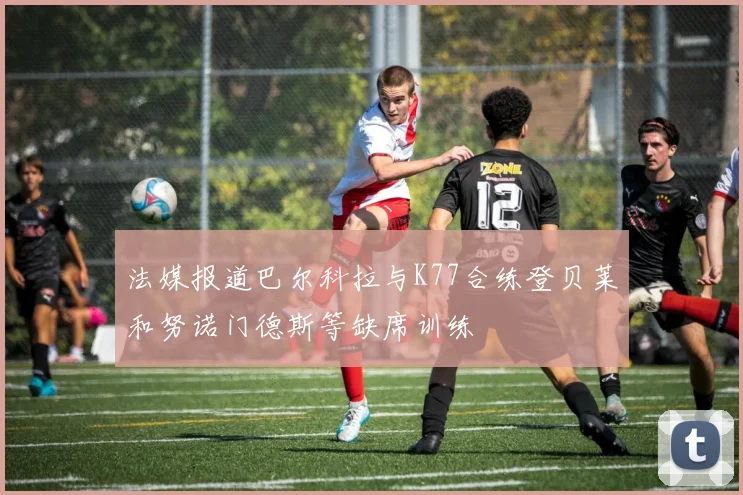 法媒报道巴尔科拉与K77合练登贝莱和努诺门德斯等缺席训练