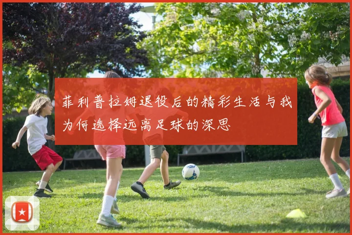 菲利普拉姆退役后的精彩生活与我为何选择远离足球的深思