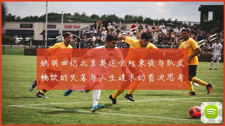 姚明回忆北京奥运会结束夜与队友畅饮的失落与人生追求的首次思考