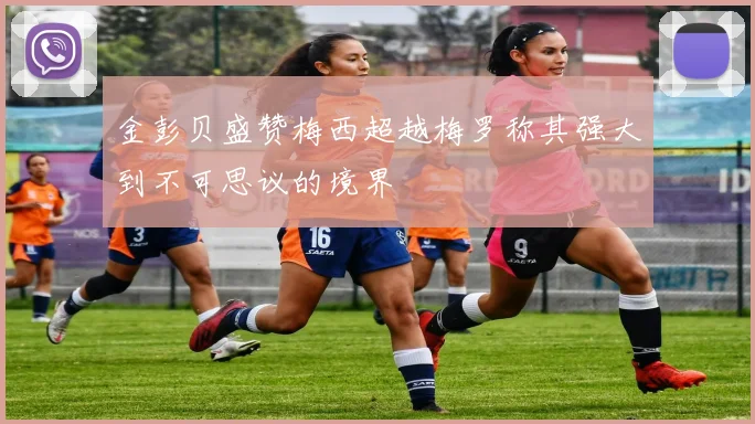 金彭贝盛赞梅西超越梅罗称其强大到不可思议的境界
