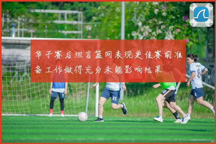 华子赛后坦言篮网表现更佳赛前准备工作做得充分未能影响结果