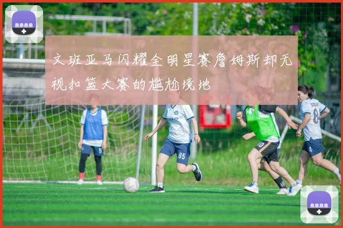文班亚马闪耀全明星赛詹姆斯却无视扣篮大赛的尴尬境地